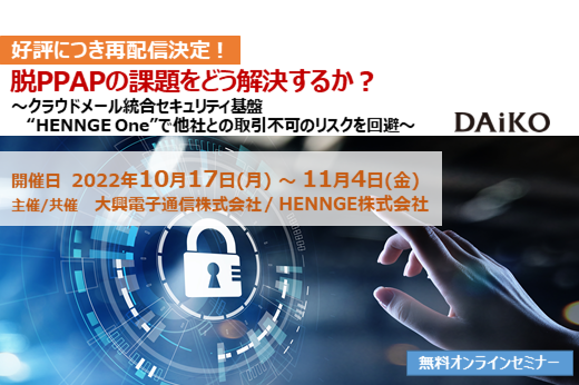 【終了】2022年10月17日～11月4日｜【Webセミナー】脱PPAPの課題をどう解決するか？　～クラウドメール統合セキュリティ基盤 “HENNGE One”で他社との取引不可のリスクを回避～
