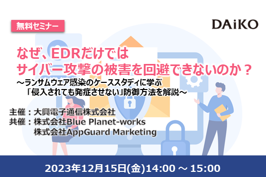 【終了】なぜ、EDRだけでは サイバー攻撃の被害を回避できないのか？～ランサムウェア感染のケーススタディに学ぶ「侵入されても発症させない」防御方法を解説～